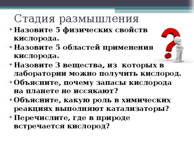 Стадия размышления Назовите 5 физических свойств кислорода. Назовите 5 областей применения кислорода. Назовите 3 вещества, из которых в лаборатории можно получить кислород. Объясните, почему запасы кислорода на планете не иссякают? Объясните, какую роль в химических реакциях выполняют катализаторы? Перечислите, где в природе встречается кислород?