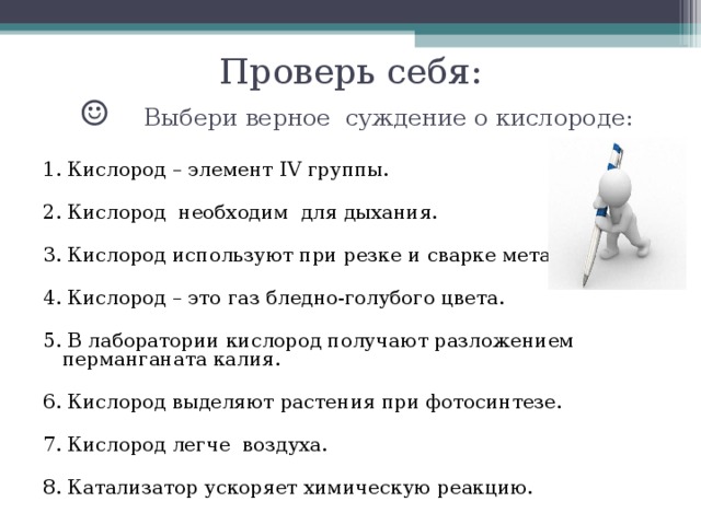 Проверь себя:  ☺ Выбери верное суждение о кислороде: 1. Кислород – элемент IV группы.   2. Кислород необходим для дыхания.   3. Кислород используют при резке и сварке металлов.   4. Кислород – это газ бледно-голубого цвета.   5. В лаборатории кислород получают разложением перманганата калия.   6. Кислород выделяют растения при фотосинтезе.   7. Кислород легче воздуха. 8. Катализатор ускоряет химическую реакцию.