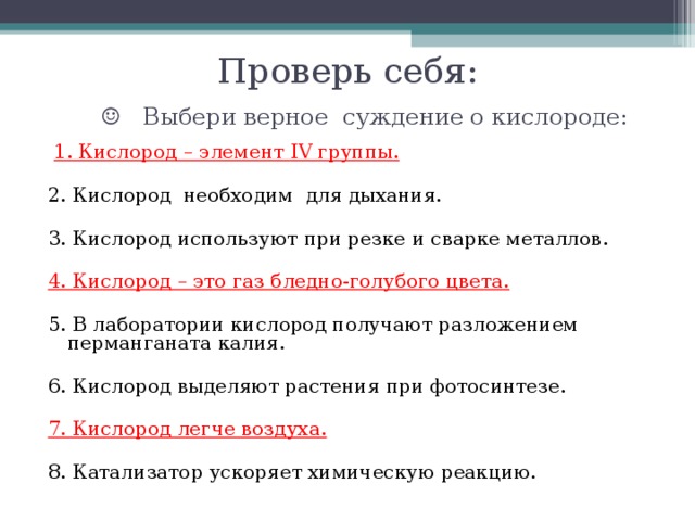 Проверь себя:    ☺ Выбери верное суждение о кислороде:     1. Кислород – элемент IV группы.   2. Кислород необходим для дыхания.   3. Кислород используют при резке и сварке металлов.   4. Кислород – это газ бледно-голубого цвета.   5. В лаборатории кислород получают разложением перманганата калия.   6. Кислород выделяют растения при фотосинтезе.   7. Кислород легче воздуха. 8. Катализатор ускоряет химическую реакцию.