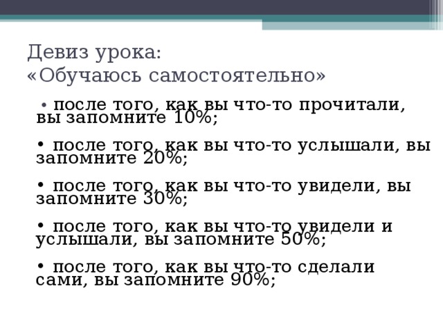 Девиз урока:  «Обучаюсь самостоятельно»  • после того, как вы что-то прочитали, вы запомните 10%;  • после того, как вы что-то услышали, вы запомните 20%;  • после того, как вы что-то увидели, вы запомните 30%;  • после того, как вы что-то увидели и услышали, вы запомните 50%;  • после того, как вы что-то сделали сами, вы запомните 90%;