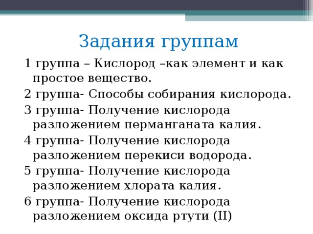 Задания группам 1 группа – Кислород –как элемент и как простое вещество. 2 группа- Способы собирания кислорода. 3 группа- Получение кислорода разложением перманганата калия. 4 группа- Получение кислорода разложением перекиси водорода. 5 группа- Получение кислорода разложением хлората калия. 6 группа- Получение кислорода разложением оксида ртути ( II )