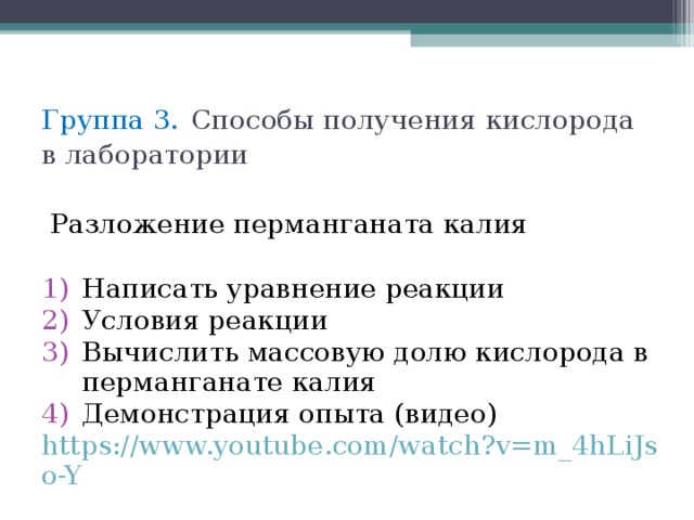 Группа 3.  Способы получения кислорода в лаборатории  Разложение перманганата калия Написать уравнение реакции Условия реакции Вычислить массовую долю кислорода в перманганате калия Демонстрация опыта (видео) https://www.youtube.com/watch?v=m_4hLiJso-Y