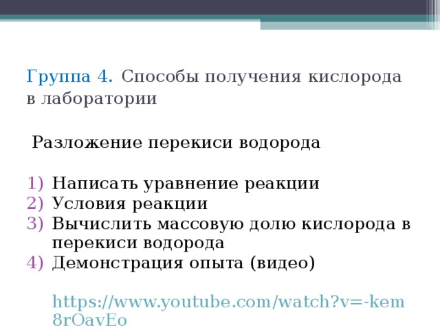 Группа 4.  Способы получения кислорода в лаборатории  Разложение перекиси водорода Написать уравнение реакции Условия реакции Вычислить массовую долю кислорода в перекиси водорода Демонстрация опыта (видео)  https://www.youtube.com/watch?v=-kem8rOavEo