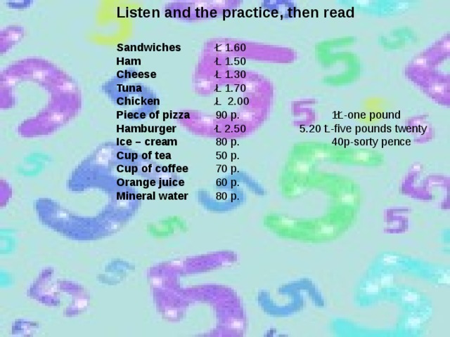 Listen and the practice, then read Sandwiches Ham Cheese Tuna Chicken Piece of pizza Hamburger Ice – cream Cup of tea Cup of coffee Orange juice Mineral water L 1.60 L 1.50 L 1.30 L 1.70 L 2.00 90 p. 1L-one pound L 2.50 5.20 L-five pounds twenty 80 p. 40p-sorty pence 50 p. 70 p. 60 p. 80 p.