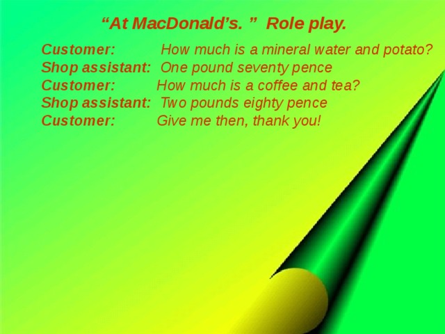 “ At MacDonald’s. ” Role play. Customer: How much is a mineral water and potato? Shop assistant: One pound seventy pence Customer: How much is a coffee and tea? Shop assistant: Two pounds eighty pence Customer: Give me then, thank you!