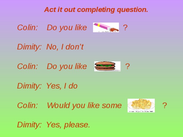 Act it out completing question. Colin: Do you like ? Dimity: No, I don’t  Colin: Do you like ? Dimity: Yes, I do  Colin: Would you like some ? Dimity: Yes, please.