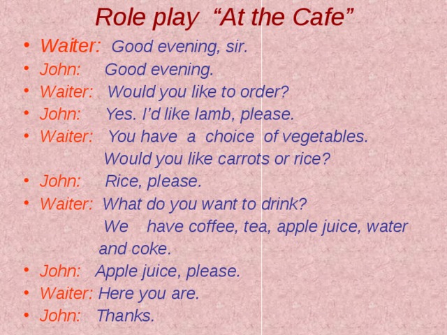Role play “At the Cafe” Waiter :  Good evening , sir . John :  Good evening . Waiter :  Would you like to order ? John :  Yes . I’d like lamb , please . Waiter :  You have a choice of vegetables .     Would you like carrots or rice ? John :  Rice , please . Waiter :  What do you want to drink ?   We have coffee , tea , apple juice , water  and coke . John :  Apple juice , please .  Waiter :  Here you are . John :   Thanks .