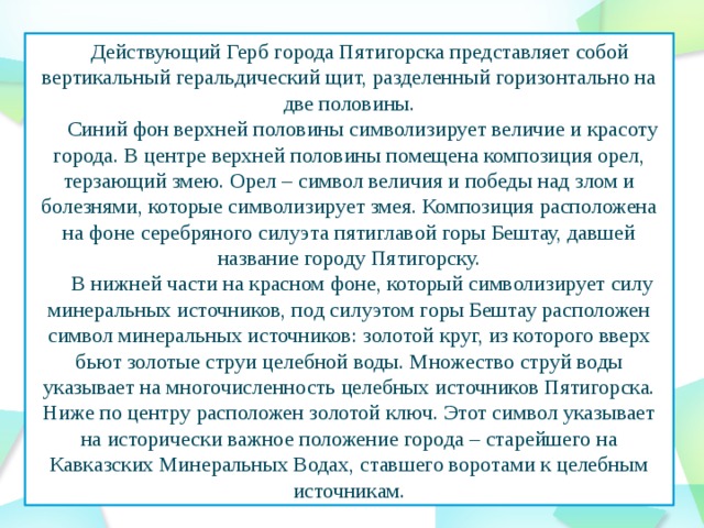 Действующий Герб города Пятигорска представляет собой вертикальный геральдический щит, разделенный горизонтально на две половины.  Синий фон верхней половины символизирует величие и красоту города. В центре верхней половины помещена композиция орел, терзающий змею. Орел – символ величия и победы над злом и болезнями, которые символизирует змея. Композиция расположена на фоне серебряного силуэта пятиглавой горы Бештау, давшей название городу Пятигорску.  В нижней части на красном фоне, который символизирует силу минеральных источников, под силуэтом горы Бештау расположен символ минеральных источников: золотой круг, из которого вверх бьют золотые струи целебной воды. Множество струй воды указывает на многочисленность целебных источников Пятигорска. Ниже по центру расположен золотой ключ. Этот символ указывает на исторически важное положение города – старейшего на Кавказских Минеральных Водах, ставшего воротами к целебным источникам.