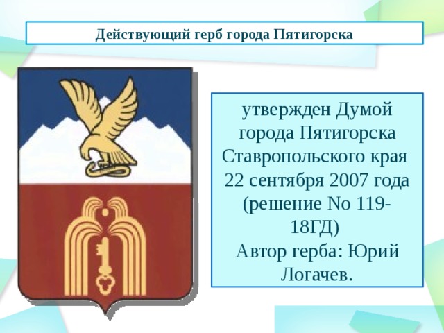 Действующий герб города Пятигорска утвержден Думой города Пятигорска Ставропольского края   22 сентября 2007 года (решение No 119-18ГД)   Автор герба: Юрий Логачев.