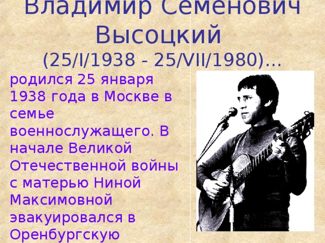 Владимир Семенович Высоцкий  (25/I/1938 - 25/VII/1980)… родился 25 января 1938 года в Москве в семье военнослужащего. В начале Великой Отечественной войны с матерью Ниной Максимовной эвакуировался в Оренбургскую область. Летом 1943 года они возвращаются в Москву…