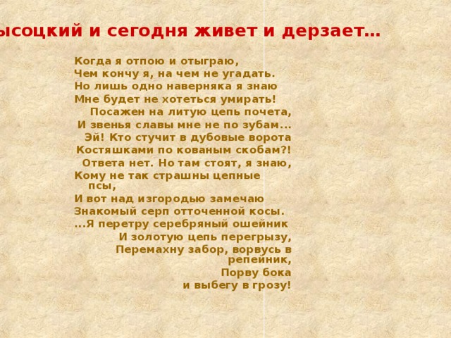 А Высоцкий и сегодня живет и дерзает…  Когда я отпою и отыграю, Чем кончу я, на чем не угадать. Но лишь одно наверняка я знаю Мне будет не хотеться умирать! Посажен на литую цепь почета, И звенья славы мне не по зубам... Эй! Кто стучит в дубовые ворота Костяшками по кованым скобам?! Ответа нет. Но там стоят, я знаю, Кому не так страшны цепные псы, И вот над изгородью замечаю Знакомый серп отточенной косы. ...Я перетру серебряный ошейник И золотую цепь перегрызу, Перемахну забор, ворвусь в репейник, Порву бока и выбегу в грозу!