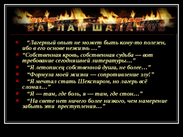 “ Лагерный опыт не может быть кому-то полезен, ибо в его основе нежизнь …” “ Собственная кровь, собственная судьба — вот требование сегодняшней литературы…” “ Я летописец собственной души, не более…” “ Формула моей жизни — сопротивление злу!” “ Я мечтал стать Шекспиром, но лагерь всё сломал…” “ Я — там, где боль, я — там, где стон…” “ На свете нет ничего более низкого, чем намерение забыть эти преступления…”