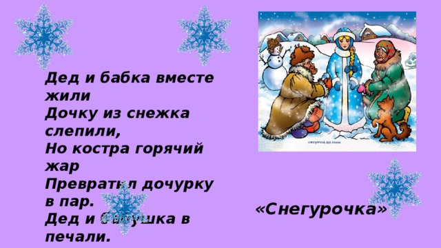 Дед и бабка вместе жили Дочку из снежка слепили, Но костра горячий жар Превратил дочурку в пар. Дед и бабушка в печали. Как же их дочурку звали?  «Снегурочка»