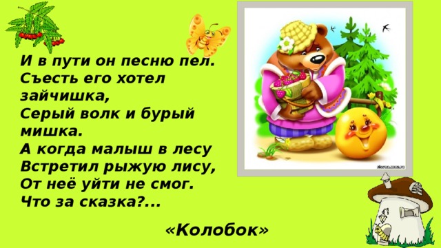 И в пути он песню пел.  Съесть его хотел зайчишка, Серый волк и бурый мишка. А когда малыш в лесу Встретил рыжую лису, От неё уйти не смог. Что за сказка?... «Колобок»