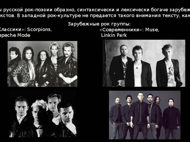Тексты русской рок-поэзии образно, синтаксически и лексически богаче зарубежных рок-текстов. В западной рок-культуре не предается такого внимания тексту, как музыке.  Зарубежные рок группы: «Классики»: Scorpions, Depeche Mode «Современники»: Muse,  Linkin Park