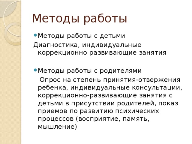 Методы работы Методы работы с детьми Диагностика, индивидуальные коррекционно развивающие занятия Методы работы с родителями  Опрос на степень принятия-отвержения ребенка, индивидуальные консультации, коррекционно-развивающие занятия с детьми в присутствии родителей, показ приемов по развитию психических процессов (восприятие, память, мышление)