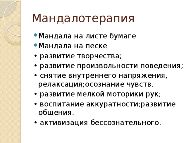 Мандалотерапия Мандала на листе бумаге Мандала на песке • развитие творчества; • развитие произвольности поведения; • снятие внутреннего напряжения, релаксация;осознание чувств. • развитие мелкой моторики рук; • воспитание аккуратности;развитие общения. • активизация бессознательного.