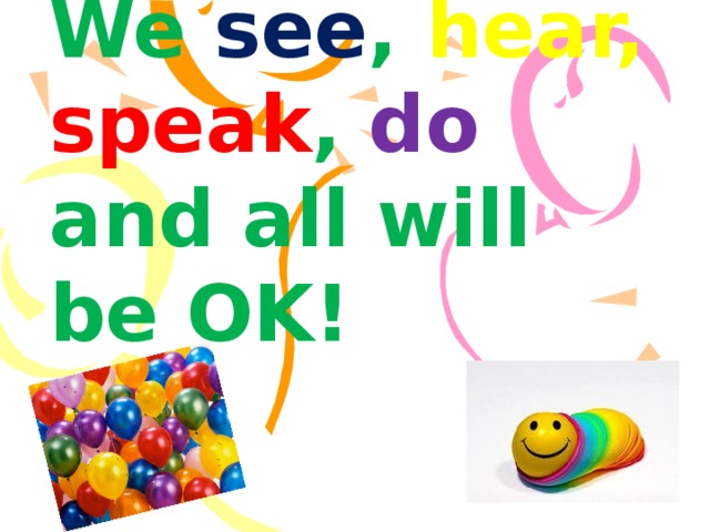We see , hear,  speak , do and all will be OK!