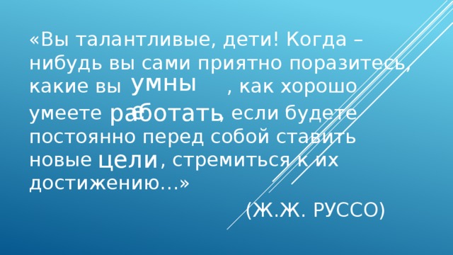 «Вы талантливые, дети! Когда – нибудь вы сами приятно поразитесь, какие вы , как хорошо умеете , если будете постоянно перед собой ставить новые , стремиться к их достижению…»  (Ж.Ж. РУССО) умные работать цели