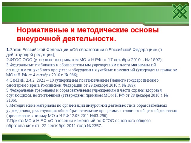 Нормативные и методические основы внеурочной деятельности. 1. Закон Российской Федерации «Об образовании в Российской Федерации» (в действующей редакции); 2.ФГОС ООО (утверждены приказом МО и Н РФ от 17 декабря 2010 г. № 1897); 3.Федеральные требования к образовательным учреждениям в части минимальной оснащенности учебного процесса и оборудования учебных помещений (утверждены приказом МО и Н РФ от 4 октября 2010 г. № 986); 4.СанПиН 2.4.2. 2821 – 10 (утверждены постановлением Главного государственного санитарного врача Российской Федерации от 29 декабря 2010 г. № 189); 5.Федеральные требования к образовательным учреждениям в части охраны здоровья обучающихся, воспитанников (утверждены приказом МО и Н РФ от 28 декабря 2010 г. № 2106). 6.Методические материалы по организации внеурочной деятельности в образовательных учреждениях, реализующих общеобразовательные программы основного общего образования (приложение к письму МО и Н РФ 12.05.2011 №03-296). 7.Приказ МО и Н РФ «О внесении изменений во ФГОС основного общего образования» от 22 сентября 2011 года №2357.