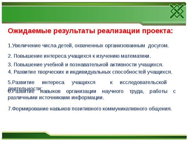 Ожидаемые результаты реализации проекта: 1.Увеличение числа детей, охваченных организованным  досугом. 2. Повышение интереса учащихся к изучению математики. 3. Повышение учебной и познавательной активности учащихся. 4. Развитие творческих и индивидуальных способностей учащихся. 5. Развитие интереса учащихся к исследовательской деятельности; 6. Развитие навыков организации научного труда, работы с различными источниками информации. 7.Формирование навыков позитивного коммуникативного общения.