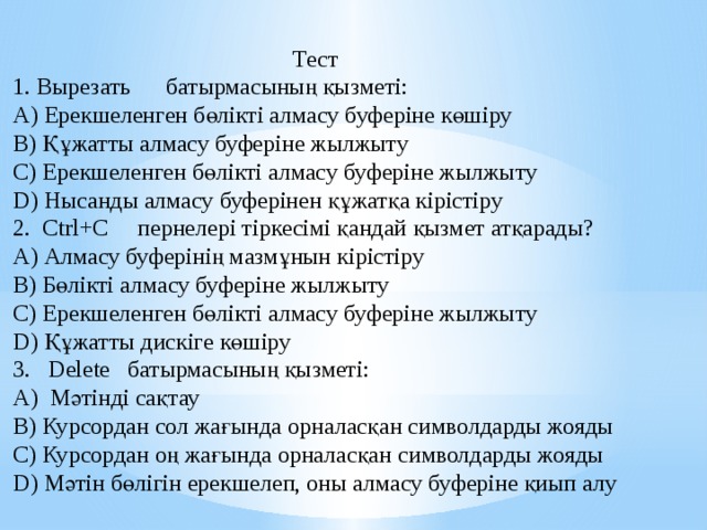 Тест 1. Вырезать батырмасының қызметі: А) Ерекшеленген бөлікті алмасу буферіне көшіру В) Құжатты алмасу буферіне жылжыту С) Ерекшеленген бөлікті алмасу буферіне жылжыту D) Нысанды алмасу буферінен құжатқа кірістіру 2. Ctrl+C пернелері тіркесімі қандай қызмет атқарады? А) Алмасу буферінің мазмұнын кірістіру В) Бөлікті алмасу буферіне жылжыту С) Ерекшеленген бөлікті алмасу буферіне жылжыту D) Құжатты дискіге көшіру 3. Delete батырмасының қызметі: А) Мәтінді сақтау В) Курсордан сол жағында орналасқан символдарды жояды С) Курсордан оң жағында орналасқан символдарды жояды D) Мәтін бөлігін ерекшелеп, оны алмасу буферіне қиып алу