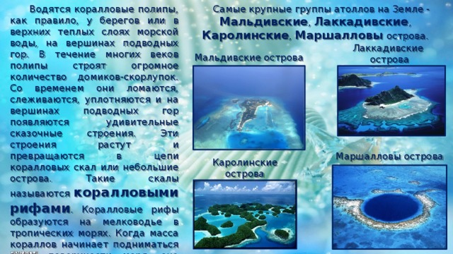 Самые крупные группы атоллов на Земле - Мальдивские , Лаккадивские , Каролинские , Маршалловы острова.  Водятся коралловые полипы, как правило, у берегов или в верхних теплых слоях морской воды, на вершинах подводных гор. В течение многих веков полипы строят огромное количество домиков-скорлупок. Со временем они ломаются, слеживаются, уплотняются и на вершинах подводных гор появляются удивительные сказочные строения. Эти строения растут и превращаются в цепи коралловых скал или небольшие острова. Такие скалы называются коралловыми рифами . Коралловые рифы образуются на мелководье в тропических морях. Когда масса кораллов начинает подниматься выше поверхности моря, она образует коралловый остров. Коралловые острова кольцеобразной формы называются атоллами . Озеро внутри такого острова называется лагуной . Лаккадивские острова Мальдивские острова Маршалловы острова Каролинские острова