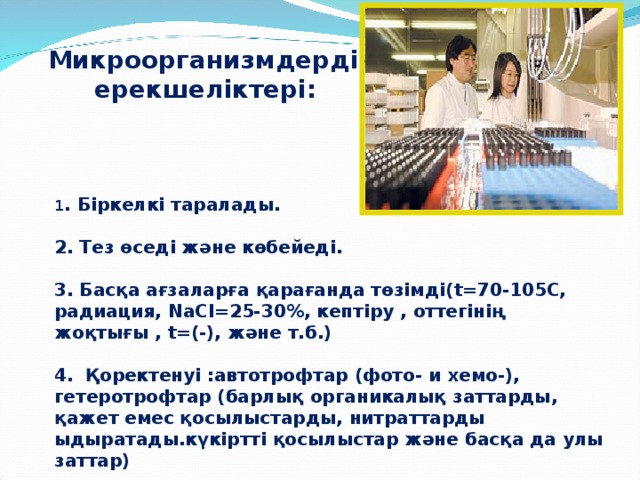 Микроорганизмдердің ерекшеліктері: 1 . Біркелкі таралады.  2. Тез өседі және көбейеді.  3. Басқа ағзаларға қарағанда төзімді( t=70-105 С, радиация, NaCl=25-30%, кептіру , оттегінің жоқтығы , t =(-), және т.б.)  4. Қоректенуі :автотрофтар (фото- и хемо-), гетеротрофтар (барлық органикалық заттарды, қажет емес қосылыстарды, нитраттарды ыдыратады.күкіртті қосылыстар және басқа да улы заттар)