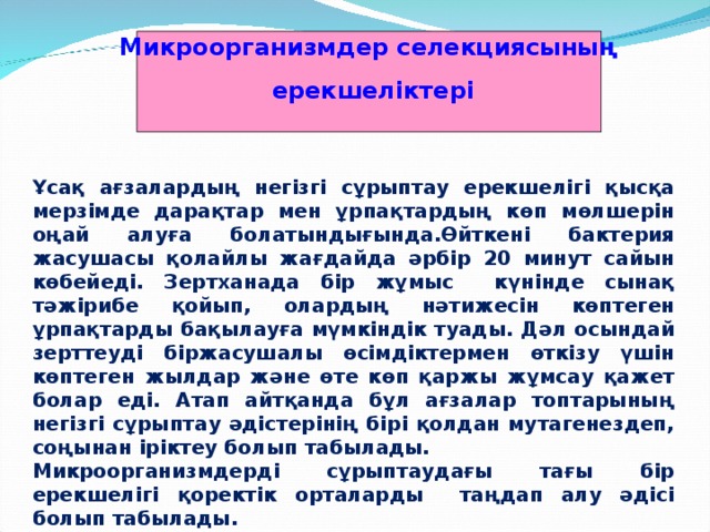 Микроорганизмдер селекциясының  ерекшеліктері  Ұсақ ағзалардың негізгі сұрыптау ерекшелігі қысқа мерзімде дарақтар мен ұрпақтардың көп мөлшерін оңай алуға болатындығында.Өйткені бактерия жасушасы қолайлы жағдайда әрбір 20 минут сайын көбейеді. Зертханада бір жұмыс күнінде сынақ тәжірибе қойып, олардың нәтижесін көптеген ұрпақтарды бақылауға мүмкіндік туады. Дәл осындай зерттеуді біржасушалы өсімдіктермен өткізу үшін көптеген жылдар және өте көп қаржы жұмсау қажет болар еді. Атап айтқанда бұл ағзалар топтарының негізгі сұрыптау әдістерінің бірі қолдан мутагенездеп, соңынан іріктеу болып табылады. Микроорганизмдерді сұрыптаудағы тағы бір ерекшелігі қоректік орталарды таңдап алу әдісі болып табылады.