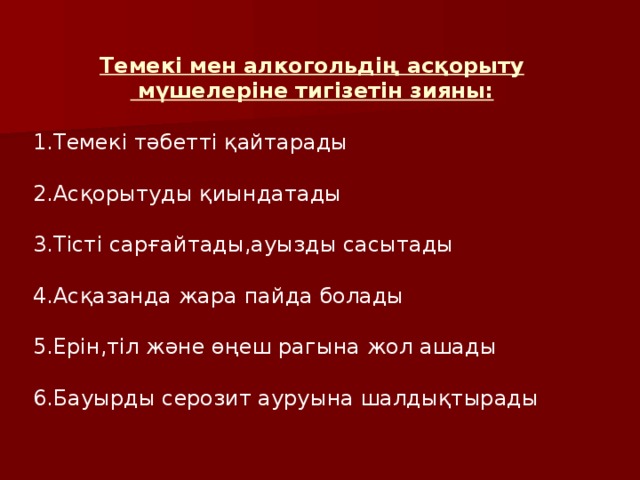 Темекі мен алкогольдің асқорыту  мүшелеріне тигізетін зияны: 1.Темекі тәбетті қайтарады 2.Асқорытуды қиындатады 3.Тісті сарғайтады,ауызды сасытады 4.Асқазанда жара пайда болады 5.Ерін,тіл және өңеш рагына жол ашады 6.Бауырды серозит ауруына шалдықтырады