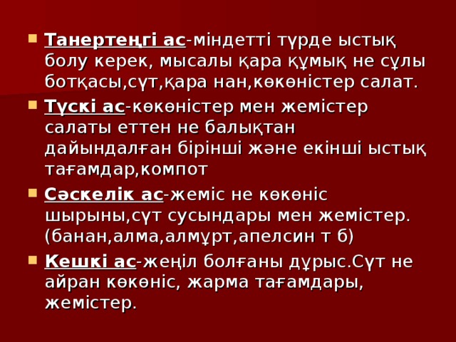 Танерте ң гі ас -міндетті түрде ыстық болу керек, мысалы қара құмық не сұлы ботқасы,сүт,қара нан,көкөністер салат. Түскі ас -көкөністер мен жемістер салаты еттен не балықтан дайындалған бірінші және екінші ыстық тағамдар,компот Сәскелік ас -жеміс не көкөніс шырыны,сүт сусындары мен жемістер.(банан,алма,алмұрт,апелсин т б) Кешкі ас