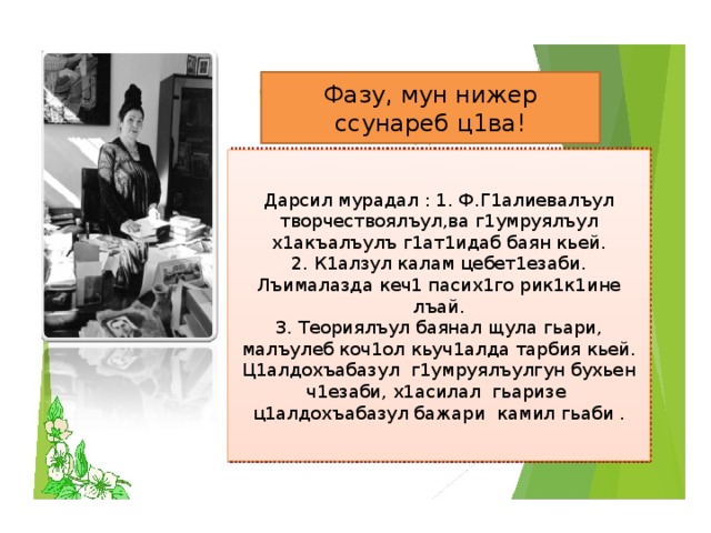 Фазу, мун нижер ссунареб ц1ва! Дарсил мурадал : 1. Ф.Г1алиевалъул творчествоялъул,ва г1умруялъул х1акъалъулъ г1ат1идаб баян кьей. 2. К1алзул калам цебет1езаби. Лъималазда кеч1 пасих1го рик1к1ине лъай. 3. Теориялъул баянал щула гьари, малъулеб коч1ол кьуч1алда тарбия кьей. Ц1алдохъабазул г1умруялъулгун бухьен ч1езаби, х1асилал гьаризе ц1алдохъабазул бажари камил гьаби .