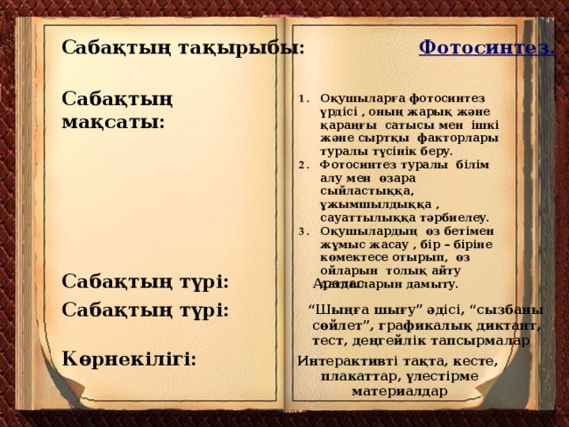 С абақтың тақырыбы: Фотосинтез. Сабақтың мақсаты: Оқушыларға фотосинтез үрдісі , оның жарық және қараңғы сатысы мен ішкі және сыртқы факторлары туралы түсінік беру. Фотосинтез туралы білім алу мен өзара сыйластыққа, ұжымшылдыққа , сауаттылыққа тәрбиелеу. Оқушылардың өз бетімен жұмыс жасау , бір – біріне көмектесе отырып, өз ойларын толық айту дағдыларын дамыту. Сабақтың түрі: Аралас Сабақтың түрі: “ Шыңға шығу” әдісі, “сызбаны  сөйлет”, графикалық диктант,  тест, деңгейлік тапсырмалар Көрнекілігі: Интерактивті тақта, кесте,  плакаттар, үлестірме  материалдар