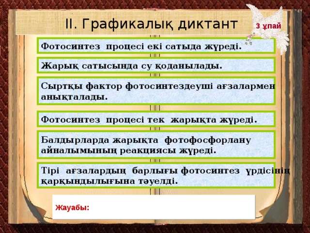 ІІ. Графикалық диктант 3 ұпай Фотосинтез процесі екі сатыда жүреді. Жарық сатысында су қоданылады. Сыртқы фактор фотосинтездеуші ағзалармен анықталады. Фотосинтез процесі тек жарықта жүреді. Балдырларда жарықта фотофосфорлану айналымының реакциясы жүреді. Тірі ағзалардың барлығы фотосинтез үрдісінің қарқындылығына тәуелді. Жауабы:
