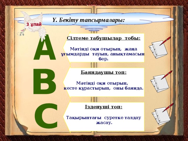 Ү. Бекіту тапсырмалары: 3 ұпай  Сілтеме табушылар тобы:  Мәтінді оқи отырып, жаңа ұғымдарды тауып, анықтамасын бер. Баяндаушы топ:  Мәтінді оқи отырып, кесте құрастырып, оны баянда. Ізденуші топ:  Тақырыптағы суретке талдау  жасау.