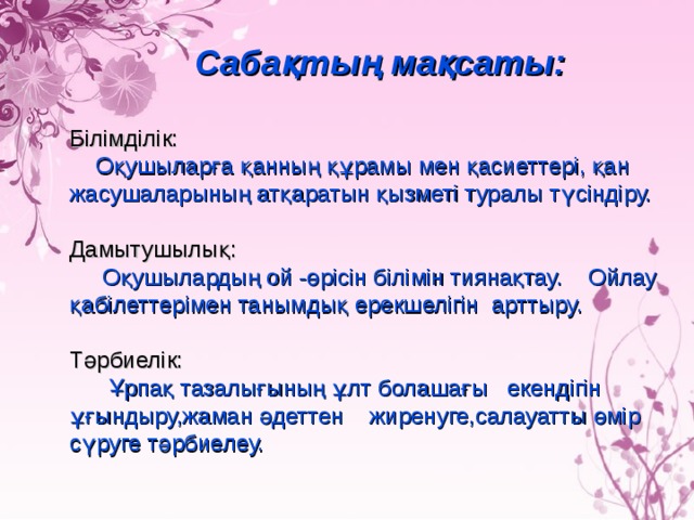 Сабақтың мақсаты:  Білімділік:  Оқушыларға қанның құрамы мен қасиеттері, қан жасушаларының атқаратын қызметі туралы түсіндіру. Дамытушылық:   Оқушылардың ой - өрісін білімін тиянақтау. Ойлау қабілеттерімен танымдық ерекшелігін арттыру. Тәрбиелік:   Ұрпақ тазалығының ұлт болашағы екендігін ұғындыру,жаман әдеттен жиренуге,салауатты өмір сүруге тәрбиелеу.