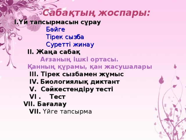 Сабақтың жоспары: І.Үй тапсырмасын сұрау  Бәйге  Тірек сызба  Суретті жинау  ІІ. Жаңа сабақ  Ағзаның ішкі ортасы.  Қанның құрамы, қан жасушалары  ІІІ. Тірек сызбамен жұмыс  І V .  Биологиялық диктант  V . Сәйкестендіру тесті  V І . Тест  V ІІ. Бағалау   V ІІ. Үйге тапсырма