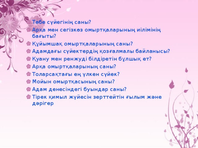 Төбе сүйегінің саны? Арқа мен сегізкөз омыртқаларының иілімінің бағыты? Құйымшақ омыртқаларының саны? Адамдағы сүйектердің қозғалмалы байланысы? Қуану мен ренжуді білдіретін бұлшық ет? Арқа омыртқаларының саны? Толарсақтағы ең үлкен сүйек? Мойын омыртқасының саны? Адам денесіндегі буындар саны? Тірек қимыл жүйесін зерттейтін ғылым және дәрігер