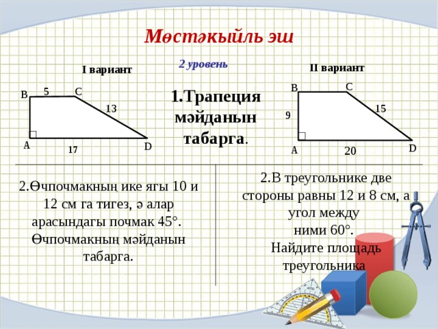 Мөстәкыйль эш  I вариант 2 уровень II вариант C B 5 1.Трапеция мәйданын табарга . C B 13 15 9  17 А D D А 20 2.В треугольнике две стороны равны 12 и 8 см, а угол между ними 60°. Найдите площадь треугольника 2.Өчпочмакның ике ягы 10 и 12 см га тигез, ә алар арасындагы почмак 45°. Өчпочмакның мәйданын табарга.
