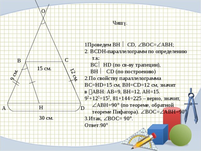 12 см. 9 см. О Чишү. 1Проведем BH  CD,  BOC=  ABH; 2. ВСDН-параллелограмм по определению т.к:  ВС  НD (по св-ву трапеции),  ВН  СD (по построению) 2.По свойству параллелограмма ВС=НD=15 см, BH=CD=12 см, значит в  ABH: AB=9, BH=12, AH=15. 9 2 +12 2 =15 2 , 81+144=225 – верно, значит,  ABH=90  (по теореме, обратной теореме Пифагора).  BOC=  ABH=90  3.Итак,  BOC= 90  . Ответ:90  С В 15 см. Н А D 30 см.
