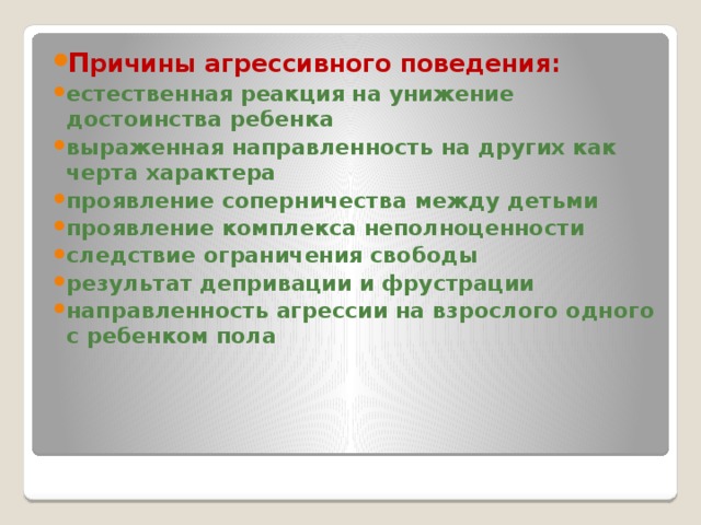 П ричины агрессивного поведения: естественная реакция на унижение достоинства ребенка выраженная направленность на других как черта характера проявление соперничества между детьми проявление комплекса неполноценности следствие ограничения свободы результат депривации и фрустрации направленность агрессии на взрослого одного с ребенком пола