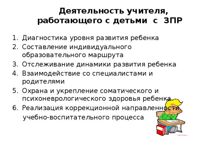 Деятельность учителя, работающего с детьми с ЗПР Диагностика уровня развития ребенка Составление индивидуального образовательного маршрута Отслеживание динамики развития ребенка Взаимодействие со специалистами и родителями Охрана и укрепление соматического и психоневрологического здоровья ребенка Реализация коррекционной направленности  учебно-воспитательного процесса