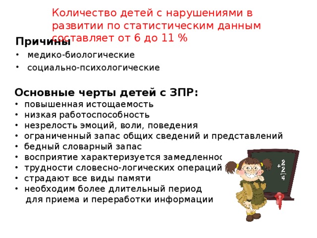 Количество детей с нарушениями в развитии по статистическим данным составляет от 6 до 11 % Причины медико-биологические социально-психологические Основные черты детей с ЗПР: повышенная истощаемость низкая работоспособность незрелость эмоций, воли, поведения ограниченный запас общих сведений и представлений бедный словарный запас восприятие характеризуется замедленностью трудности словесно-логических операций страдают все виды памяти необходим более длительный период  для приема и переработки информации