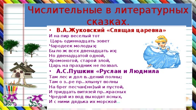 Числительные в литературных сказках. В.А.Жуковский «Спящая царевна» И на пир веселый тот  Царь одиннадцать зовет Чародеек молодых; Было ж всех двенадцать их; Но двенадцатой одной, Хромоногой, старой злой, Царь на праздник не позвал. А.С.Пушкин «Руслан и Людмила Там лес и дол в..дений полны; Там о з..ре пр..хлынут волны На брег песчан(нн)ый и пустой, И тридцать витязей пр..красных Чредой из вод выходят ясных, И с ними дядька их морской …