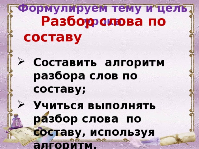 Формулируем тему и цель урока Разбор слова по составу  Составить алгоритм разбора слов по составу; Учиться выполнять разбор слова по составу, используя алгоритм.