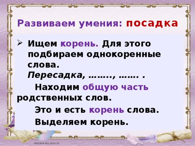 Развиваем умения: посадка Ищем  корень. Для этого подбираем однокоренные слова.  Пересадка, …….., ……. .  Находим общую часть родственных слов.  Это и есть корень слова.  Выделяем корень.