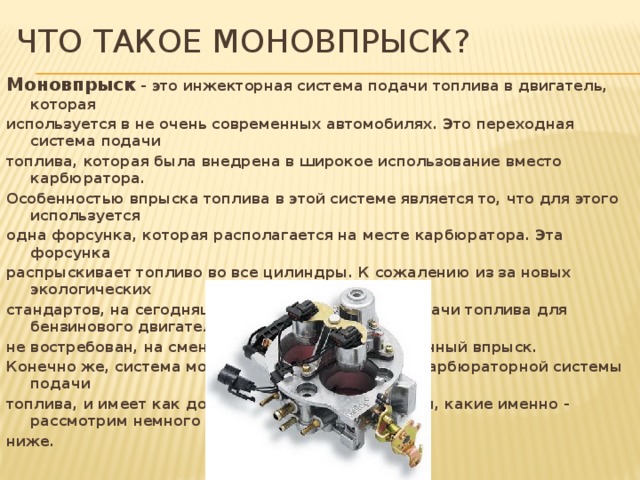 Что такое моновпрыск? Моновпрыск - это инжекторная система подачи топлива в двигатель, которая используется в не очень современных автомобилях. Это переходная система подачи топлива, которая была внедрена в широкое использование вместо карбюратора. Особенностью впрыска топлива в этой системе является то, что для этого используется одна форсунка, которая располагается на месте карбюратора. Эта форсунка распрыскивает топливо во все цилиндры. К сожалению из за новых экологических стандартов, на сегодняшний день, этот способ подачи топлива для бензинового двигателя не востребован, на смену ему пришел распределенный впрыск. Конечно же, система моновпрыска выигрывает у карбюраторной системы подачи топлива, и имеет как достоинства так и недостатки, какие именно - рассмотрим немного ниже.