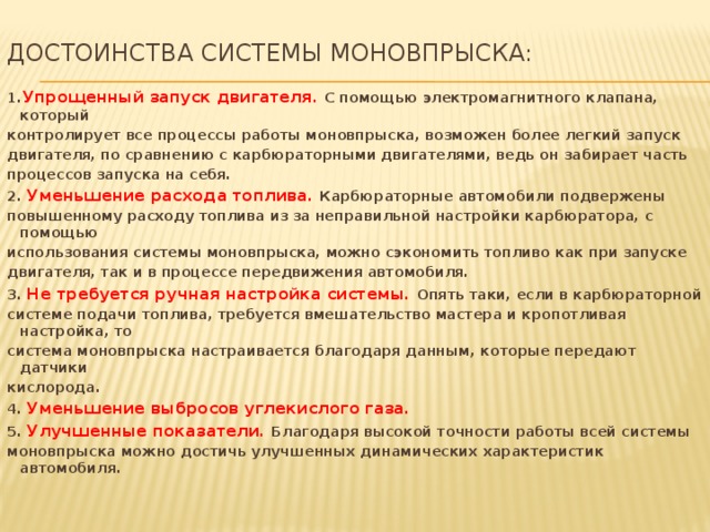 Достоинства системы моновпрыска:   1. Упрощенный запуск двигателя. С помощью электромагнитного клапана, который контролирует все процессы работы моновпрыска, возможен более легкий запуск двигателя, по сравнению с карбюраторными двигателями, ведь он забирает часть процессов запуска на себя. 2. Уменьшение расхода топлива. Карбюраторные автомобили подвержены повышенному расходу топлива из за неправильной настройки карбюратора, с помощью использования системы моновпрыска, можно сэкономить топливо как при запуске двигателя, так и в процессе передвижения автомобиля. 3. Не требуется ручная настройка системы. Опять таки, если в карбюраторной системе подачи топлива, требуется вмешательство мастера и кропотливая настройка, то система моновпрыска настраивается благодаря данным, которые передают датчики кислорода. 4. Уменьшение выбросов углекислого газа.   5. Улучшенные показатели. Благодаря высокой точности работы всей системы моновпрыска можно достичь улучшенных динамических характеристик автомобиля.