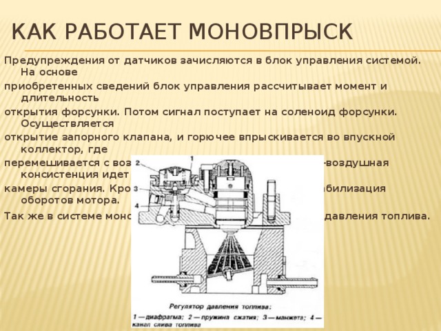 Как работает моновпрыск Предупреждения от датчиков зачисляются в блок управления системой. На основе приобретенных сведений блок управления рассчитывает момент и длительность открытия форсунки. Потом сигнал поступает на соленоид форсунки. Осуществляется открытие запорного клапана, и горючее впрыскивается во впускной коллектор, где перемешивается с воздухом. Приготовленная топливно-воздушная консистенция идет в камеры сгорания. Кроме того, в системе существует стабилизация оборотов мотора. Так же в системе моновпрыска присутствует регулятор давления топлива.