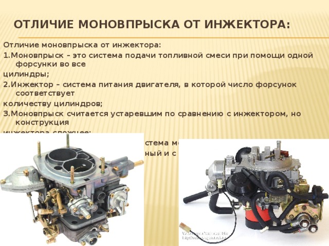 Отличие моновпрыска от инжектора:   Отличие моновпрыска от инжектора: 1.Моновпрыск – это система подачи топливной смеси при помощи одной форсунки во все цилиндры; 2.Инжектор – система питания двигателя, в которой число форсунок соответствует количеству цилиндров; 3.Моновпрыск считается устаревшим по сравнению с инжектором, но конструкция инжектора сложнее; 4.Инжектор экономичнее, чем система моновпрыска; 5.Инжектор бывает распределённый и с прямой (непосредственной) подачей топлива.